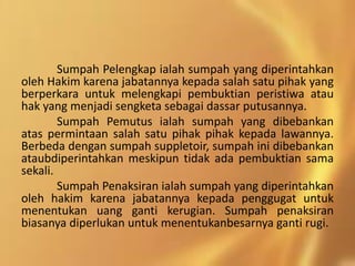Sumpah Pelengkap ialah sumpah yang diperintahkan
oleh Hakim karena jabatannya kepada salah satu pihak yang
berperkara untuk melengkapi pembuktian peristiwa atau
hak yang menjadi sengketa sebagai dassar putusannya.
Sumpah Pemutus ialah sumpah yang dibebankan
atas permintaan salah satu pihak pihak kepada lawannya.
Berbeda dengan sumpah suppletoir, sumpah ini dibebankan
ataubdiperintahkan meskipun tidak ada pembuktian sama
sekali.
Sumpah Penaksiran ialah sumpah yang diperintahkan
oleh hakim karena jabatannya kepada penggugat untuk
menentukan uang ganti kerugian. Sumpah penaksiran
biasanya diperlukan untuk menentukanbesarnya ganti rugi.
 