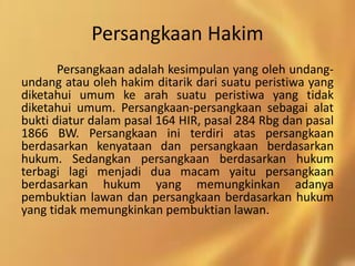 Persangkaan Hakim
Persangkaan adalah kesimpulan yang oleh undang-
undang atau oleh hakim ditarik dari suatu peristiwa yang
diketahui umum ke arah suatu peristiwa yang tidak
diketahui umum. Persangkaan-persangkaan sebagai alat
bukti diatur dalam pasal 164 HIR, pasal 284 Rbg dan pasal
1866 BW. Persangkaan ini terdiri atas persangkaan
berdasarkan kenyataan dan persangkaan berdasarkan
hukum. Sedangkan persangkaan berdasarkan hukum
terbagi lagi menjadi dua macam yaitu persangkaan
berdasarkan hukum yang memungkinkan adanya
pembuktian lawan dan persangkaan berdasarkan hukum
yang tidak memungkinkan pembuktian lawan.
 