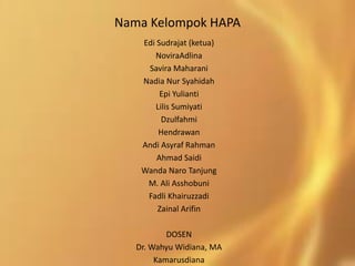 Nama Kelompok HAPA
Edi Sudrajat (ketua)
NoviraAdlina
Savira Maharani
Nadia Nur Syahidah
Epi Yulianti
Lilis Sumiyati
Dzulfahmi
Hendrawan
Andi Asyraf Rahman
Ahmad Saidi
Wanda Naro Tanjung
M. Ali Asshobuni
Fadli Khairuzzadi
Zainal Arifin
DOSEN
Dr. Wahyu Widiana, MA
Kamarusdiana
 