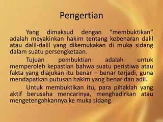 Pengertian
Yang dimaksud dengan “membuktikan”
adalah meyakinkan hakim tentang kebenaran dalil
atau dalil-dalil yang dikemukakan di muka sidang
dalam suatu persengketaan.
Tujuan pembuktian adalah untuk
memperoleh kepastian bahwa suatu peristiwa atau
fakta yang diajukan itu benar – benar terjadi, guna
mendapatkan putusan hakim yang benar dan adil.
Untuk membuktikan itu, para pihaklah yang
aktif berusaha mencarinya, menghadirkan atau
mengetengahkannya ke muka sidang.
 