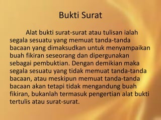 Bukti Surat
Alat bukti surat-surat atau tulisan ialah
segala sesuatu yang memuat tanda-tanda
bacaan yang dimaksudkan untuk menyampaikan
buah fikiran seseorang dan dipergunakan
sebagai pembuktian. Dengan demikian maka
segala sesuatu yang tidak memuat tanda-tanda
bacaan, atau meskipun memuat tanda-tanda
bacaan akan tetapi tidak mengandung buah
fikiran, bukanlah termasuk pengertian alat bukti
tertulis atau surat-surat.
 