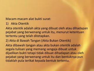 Macam-macam alat bukti surat:
1) Akta Otentik
Akta otentik adalah akta yang dibuat oleh atau dihadapan
pejabat yang berwenang untuk itu, menurut ketentuan
tertentu yang telah ditetapkan.
2) Akta di Bawah Tangan (Akta Bukan Otentik)
Akta dibawah tangan atau akta bukan otentik adalah
segala tulisan yang memang sengaja dibuat untuk
dijadikan bukti tetapi tidak dibuat dihadapan atau oleh
pejabat yang berwenang untuk itu dan bentuknya pun
tidaklah pula terikat kepada bentuk tertentu.
 