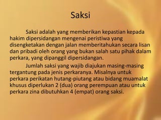 Saksi
Saksi adalah yang memberikan kepastian kepada
hakim dipersidangan mengenai peristiwa yang
disengketakan dengan jalan memberitahukan secara lisan
dan pribadi oleh orang yang bukan salah satu pihak dalam
perkara, yang dipanggil dipersidangan.
Jumlah saksi yang wajib diajukan masing-masing
tergantung pada jenis perkaranya. Misalnya untuk
perkara perikatan hutang-piutang atau bidang muamalat
khusus diperlukan 2 (dua) orang perempuan atau untuk
perkara zina dibutuhkan 4 (empat) orang saksi.
 