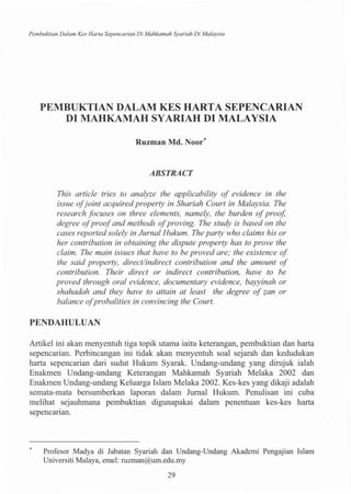 Pembuktian Dalam Kes Harta Sepencarian Di Mahkamah Syariah Di Malaysia
PEMBUKTIAN DALAM KES HARTA SEPENCARIAN
DI MAHKAMAH SYARIAH DI MALAYSIA
Ruzman Md. Noor*
ABSTRACT
This article tries to analyze the applicability of evidence in the
issue ofjoint acquired property in Shariah Court in Malaysia. The
research focuses on three elements, namely, the burden ofproof,
degree ofproofand methods ofproving. The study is based on the
cases reported solely in Jurnal Hukum. The party who claims his or
her contribution in obtaining the dispute property has to prove the
claim. The main issues that have to be proved are; the existence of
the said property, direct/indirect contribution and the amount of
contribution. Their direct or indirect contribution, have to be
proved through oral evidence, documentary evidence, bayyinah or
shahadah and they have to attain at least the degree of ?an or
balance ofprobalities in convincing the Court.
PENDAHULUAN
Artikel ini akan menyentuh tiga topik utama iaitu keterangan, pembuktian dan harta
sepencarian. Perbincangan ini tidak akan menyentuh soal sejarah dan kedudukan
harta sepencarian dari sudut Hukum Syarak. Undang-undang yang dirujuk ialah
Enakmen Undang-undang Keterangan Mahkamah Syariah Melaka 2002 dan
Enakmen Undang-undang Keluarga Islam Melaka 2002. Kes-kes yang'dikaji adalah
semata-mata bersumberkan laporan dalam Jumal Hukum. Penulisan ini cuba
melihat sejauhmana pembuktian digunapakai dalam penentuan kes-kes harta
sepencanan.
Profesor Madya di labatan Syariah dan Undang-Undang Akademi Pengajian Islam
Universiti Malaya, emel: ruzman@um.edu.my
29
 
