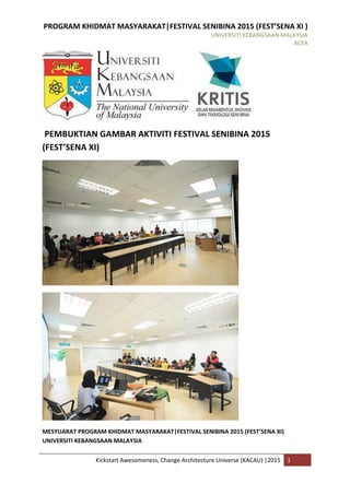 PROGRAM KHIDMAT MASYARAKAT|FESTIVAL SENIBINA 2015 (FEST’SENA XI )
UNIVERSITI KEBANGSAAN MALAYSIA
ACER
Kickstart Awesomeness, Change Architecture Universe (KACAU) |2015 1
PEMBUKTIAN GAMBAR AKTIVITI FESTIVAL SENIBINA 2015
(FEST’SENA XI)
MESYUARAT PROGRAM KHIDMAT MASYARAKAT|FESTIVAL SENIBINA 2015 (FEST’SENA XI)
UNIVERSITI KEBANGSAAN MALAYSIA
 