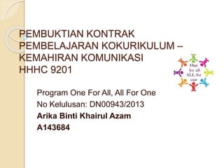 PEMBUKTIAN KONTRAK
PEMBELAJARAN KOKURIKULUM –
KEMAHIRAN KOMUNIKASI
HHHC 9201
Program One For All, All For One
No Kelulusan: DN00943/2013
Arika Binti Khairul Azam
A143684
 