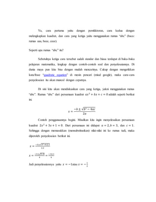 Ya, cara pertama yaitu dengan pemfaktoran, cara kedua dengan
melengkapkan kuadrat, dan cara yang ketiga yaitu menggunakan rumus “abc” (baca:
rumus aaa, beee, ceee).
Seperti apa rumus “abc” itu?
Sebetulnya ketiga cara tersebut sudah standar dan biasa terdapat di buku-buku
pelajaran matematika, lengkap dengan contoh-contoh soal dan penyelesaiannya. Di
dunia maya pun kita bisa dengan mudah mencarinya. Cukup dengan mengetikkan
kata/frase “quadratic equation” di mesin pencari (misal google), maka cara-cara
penyelesaian itu akan muncul dengan cepatnya.
Di sini kita akan mendiskusikan cara yang ketiga, yakni menggunakan rumus
“abc”. Rumus “abc” dari persamaan kuadrat 𝑎𝑥2
+ 𝑏𝑥 + 𝑐 = 0 adalah seperti berikut
ini.
𝑥 =
−𝑏 ± √𝑏2 − 4𝑎𝑐
2𝑎
Contoh penggunaannya begini. Misalkan kita ingin menyelesaikan persamaan
kuadrat 2𝑥2
+ 3𝑥 + 1 = 0. Dari persamaan ini didapat 𝑎 = 2, 𝑏 = 3, dan 𝑐 = 1.
Sehingga dengan memasukkan (mensubstitusikan) nilai-nilai ini ke rumus tadi, maka
diperoleh penyelesaian berikut ini.
𝑥 =
−3±√32
−4.2.1
2.2
𝑥 =
−3±√9−8
4
=
−3±1
4
Jadi penyelesaiannya yaitu 𝑥 = −1atau 𝑥 = −
1
2
 