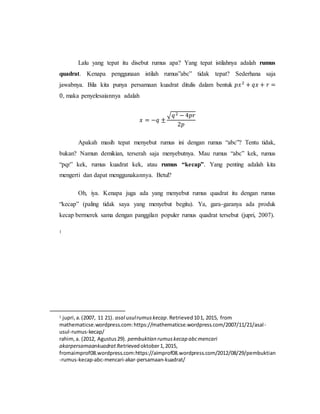 Lalu yang tepat itu disebut rumus apa? Yang tepat istilahnya adalah rumus
quadrat. Kenapa penggunaan istilah rumus”abc” tidak tepat? Sederhana saja
jawabnya. Bila kita punya persamaan kuadrat ditulis dalam bentuk 𝑝𝑥2
+ 𝑞𝑥 + 𝑟 =
0, maka penyelesaiannya adalah
𝑥 = −𝑞 ±
√𝑞2 − 4𝑝𝑟
2𝑝
Apakah masih tepat menyebut rumus ini dengan rumus “abc”? Tentu tidak,
bukan? Namun demikian, terserah saja menyebutnya. Mau rumus “abc” kek, rumus
“pqr” kek, rumus kuadrat kek, atau rumus “kecap”. Yang penting adalah kita
mengerti dan dapat menggunakannya. Betul?
Oh, iya. Kenapa juga ada yang menyebut rumus quadrat itu dengan rumus
“kecap” (paling tidak saya yang menyebut begitu). Ya, gara-garanya ada produk
kecap bermerek sama dengan panggilan populer rumus quadrat tersebut (jupri, 2007).
1
1 jupri,a.(2007, 11 21). asal usulrumuskecap.Retrieved101, 2015, from
mathematicse.wordpress.com:https://mathematicse.wordpress.com/2007/11/21/asal-
usul-rumus-kecap/
rahim,a. (2012, Agustus29). pembuktian rumuskecap abcmencari
akarpersamaankuadrat.Retrievedoktober1,2015,
fromaimprof08.wordpress.com:https://aimprof08.wordpress.com/2012/08/29/pembuktian
-rumus-kecap-abc-mencari-akar-persamaan-kuadrat/
 