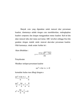 Banyak cara yang digunakan untuk mencari akar persamaan
kuadrat, diantaranya adalah dengan cara memfaktorkan, melengkapkan
kuadrat sempurna dan dengan menggunakan rumus kuadrat. Kali ini kita
akan mencari tahu dari mana asal rumus ABC tersebut sehingga bisa kita
gunakan dengan mudah untuk mencari akar-akar persamaan kuadrat.
Oleh karenanya, simak uraian berikut ini :
Akan dibuktikan :
𝑥 =
−𝑏 ± √ 𝑏2 − 4𝑎𝑐
2𝑎
Penyelesaian :
Misalkan terdapat persamaan kuadrat
𝑎𝑥2
+ 𝑏𝑥 + 𝑐 = 0
kemudian kedua ruas dibagi dengan a
𝑎𝑥2
+ 𝑏𝑥 + 𝑐
𝑎
=
0
𝑎
𝑎𝑥2
𝑎
+
𝑏𝑥
𝑎
+
𝑐
𝑎
=
0
𝑎
𝑥2
+
𝑏𝑥
𝑎
+
𝑐
𝑎
= 0
 