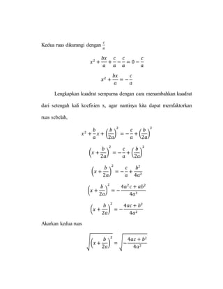 Kedua ruas dikurangi dengan
𝑐
𝑎
𝑥2
+
𝑏𝑥
𝑎
+
𝑐
𝑎
−
𝑐
𝑎
= 0 −
𝑐
𝑎
𝑥2
+
𝑏𝑥
𝑎
= −
𝑐
𝑎
Lengkapkan kuadrat sempurna dengan cara menambahkan kuadrat
dari setengah kali koefisien x, agar nantinya kita dapat memfaktorkan
ruas sebelah,
𝑥2
+
𝑏
𝑎
𝑥 + (
𝑏
2𝑎
)
2
= −
𝑐
𝑎
+ (
𝑏
2𝑎
)
2
(𝑥 +
𝑏
2𝑎
)
2
= −
𝑐
𝑎
+ (
𝑏
2𝑎
)
2
(𝑥 +
𝑏
2𝑎
)
2
= −
𝑐
𝑎
+
𝑏2
4𝑎2
(𝑥 +
𝑏
2𝑎
)
2
= −
4𝑎2
𝑐 + 𝑎𝑏2
4𝑎3
(𝑥 +
𝑏
2𝑎
)
2
= −
4𝑎𝑐 + 𝑏2
4𝑎2
Akarkan kedua ruas
√(𝑥 +
𝑏
2𝑎
)
2
= √−
4𝑎𝑐 + 𝑏2
4𝑎2
 