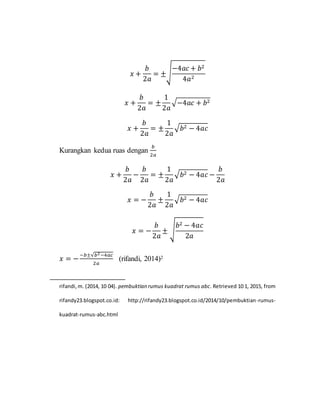 𝑥 +
𝑏
2𝑎
= ±√
−4𝑎𝑐 + 𝑏2
4𝑎2
𝑥 +
𝑏
2𝑎
= ±
1
2𝑎
√−4𝑎𝑐 + 𝑏2
𝑥 +
𝑏
2𝑎
= ±
1
2𝑎
√ 𝑏2 − 4𝑎𝑐
Kurangkan kedua ruas dengan
𝑏
2𝑎
𝑥 +
𝑏
2𝑎
−
𝑏
2𝑎
= ±
1
2𝑎
√ 𝑏2 − 4𝑎𝑐 −
𝑏
2𝑎
𝑥 = −
𝑏
2𝑎
±
1
2𝑎
√ 𝑏2 − 4𝑎𝑐
𝑥 = −
𝑏
2𝑎
± √
𝑏2 − 4𝑎𝑐
2𝑎
𝑥 = −
−𝑏±√𝑏2−4𝑎𝑐
2𝑎
(rifandi, 2014)2
rifandi,m. (2014, 10 04). pembuktian rumus kuadrat rumus abc. Retrieved 10 1, 2015, from
rifandy23.blogspot.co.id: http://rifandy23.blogspot.co.id/2014/10/pembuktian-rumus-
kuadrat-rumus-abc.html
 