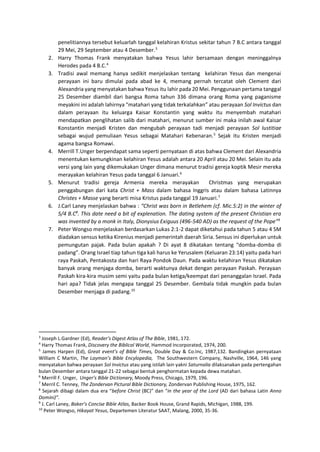 penelitiannya tersebut keluarlah tanggal kelahiran Kristus sekitar tahun 7 B.C antara tanggal
29 Mei, 29 September atau 4 Desember.3
2. Harry Thomas Frank menyatakan bahwa Yesus lahir bersamaan dengan meninggalnya
Herodes pada 4 B.C.4
3. Tradisi awal memang hanya sedikit menjelaskan tentang kelahiran Yesus dan mengenai
perayaan ini baru dimulai pada abad ke 4, memang pernah tercatat oleh Clement dari
Alexandria yang menyatakan bahwa Yesus itu lahir pada 20 Mei. Penggunaan pertama tanggal
25 Desember diambil dari bangsa Roma tahun 336 dimana orang Roma yang paganisme
meyakini ini adalah lahirnya “matahari yang tidak terkalahkan” atau perayaan Sol Invictus dan
dalam perayaan itu keluarga Kaisar Konstantin yang waktu itu menyembah matahari
mendapatkan penglihatan salib dari matahari, menurut sumber ini maka inilah awal Kaisar
Konstantin menjadi Kristen dan mengubah perayaan tadi menjadi perayaan Sol Iustitiae
sebagai wujud pemuliaan Yesus sebagai Matahari Kebenaran.5
Sejak itu Kristen menjadi
agama bangsa Romawi.
4. Merrill T.Unger berpendapat sama seperti pernyataan di atas bahwa Clement dari Alexandria
menentukan kemungkinan kelahiran Yesus adalah antara 20 April atau 20 Mei. Selain itu ada
versi yang lain yang dikemukakan Unger dimana menurut tradisi gereja koptik Mesir mereka
merayakan kelahiran Yesus pada tanggal 6 Januari.6
5. Menurut tradisi gereja Armenia mereka merayakan Christmas yang merupakan
penggabungan dari kata Christ + Mass dalam bahasa Inggris atau dalam bahasa Latinnya
Christes + Masse yang berarti misa Kristus pada tanggal 19 Januari.7
6. J.Carl Laney menjelaskan bahwa : “Christ was born in Betlehem (cf. Mic.5:2) in the winter of
5/4 B.C8
. This date need a bit of explenation. The dating system of the present Christian era
was invented by a monk in Italy, Dionysius Exiguus (496-540 AD) as the request of the Pope”9
7. Peter Wongso menjelaskan berdasarkan Lukas 2:1-2 dapat diketahui pada tahun 5 atau 4 SM
diadakan sensus ketika Kirenius menjadi pemerintah daerah Siria. Sensus ini diperlukan untuk
pemungutan pajak. Pada bulan apakah ? Di ayat 8 dikatakan tentang “domba-domba di
padang”. Orang Israel tiap tahun tiga kali harus ke Yerusalem (Keluaran 23:14) yaitu pada hari
raya Paskah, Pentakosta dan hari Raya Pondok Daun. Pada waktu kelahiran Yesus dikatakan
banyak orang menjaga domba, berarti waktunya dekat dengan perayaan Paskah. Perayaan
Paskah kira-kira musim semi yaitu pada bulan ketiga/keempat dari penanggalan Israel. Pada
hari apa? Tidak jelas mengapa tanggal 25 Desember. Gembala tidak mungkin pada bulan
Desember menjaga di padang.10
3
Joseph L.Gardner (Ed), Reader’s Digest Atlas of The Bible, 1981, 172.
4
Harry Thomas Frank, Discovery the Biblical World, Hammod Incorporated, 1974, 200.
5
James Harpen (Ed), Great event’s of Bible Times, Double Day & Co.Inc, 1987,132. Bandingkan pernyataan
William C Martin, The Layman’s Bible Encylopedia, The Southwestern Company, Nashville, 1964, 146 yang
menyatakan bahwa perayaan Sol Invictus atau yang istilah lain yakni Saturnalia dilaksanakan pada pertengahan
bulan Desember antara tanggal 21-22 sebagai bentuk penghormatan kepada dewa matahari.
6
Merrill F. Unger, Unger’s Bible Dictionary, Moody Press, Chicago, 1979, 196.
7
Merril C. Tenney, The Zondervan Pictural Bible Dictionary, Zondervan Publishing House, 1975, 162.
8
Sejarah dibagi dalam dua era “before Christ (BC)” dan “in the year of the Lord (AD dari bahasa Latin Anno
Domini)”.
9
J. Carl Laney, Baker’s Concise Bible Atlas, Backer Book House, Grand Rapids, Michigan, 1988, 199.
10
Peter Wongso, Hikayat Yesus, Departemen Literatur SAAT, Malang, 2000, 35-36.
 