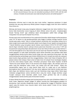 8. Robert A. Baker menyatakan ”Jesus Christ was born between 6 and 4 B.C. The eror in dating
his birt occured because time was not calculated according to Christ’s birth until the sixth
century. A mistake of several years was made during the process of numbering back”.11
Penjelasan
Berdasarkan informasi awal ini maka kita akan mulai melihat bagaimana penjelasan ini dapat
disatukan dan apa yang sebenarnya Alkitab jelaskan mengenai tanggal, bulan dan tahun kelahiran
Yesus Kristus itu.
Memang ada banyak orang yang meragukan kebenaran tanggal bulan dan tahun kelahiran Yesus
karena tidak dicantumkan secara langsung di dalam Alkitab, namun kita perlu menghubungkan
banyak “benang merah” agar setidaknya dapat menyingkapkan sedikit fakta sehingga lebih
menguatkan iman percaya kita kepada Yesus Kristus.
Persepsi awal untuk menolak kelahiran Yesus pada bulan Desember adalah dengan melihat penjelasan
Lukas 2:8 “Di daerah itu ada gembala-gembala yang tinggal di padang menjaga kawanan ternak
mereka pada waktu malam” Ayat ini menjadi landasan menafsirkan dan menyatakan bahwa hal ini
tidak mungkin karena pada bulan Desember adalah musim dingin di Israel. Apakah memang demikian
? Daerah Betlehem yang merupakan daerah Selatan Israel terletak 31°42′11″N 35°11′44″E bukan
daerah dingin melainkan daerah subtropis dimana pada bulan Desember cuaca antara 7-14°C dan
ternyata bulan yang paling dingin ada pada bulan Januari dan Februari dimana cuaca akan berkisar 5-
12°C dan kemungkinan turun salju hanya satu hari per bulan dari Desember-Februari.12
Berdasarkan
analisa geografis ini maka dapat disimpulkan alasan bahwa Desember para gembala tidak dapat
menggembalakan domba karena dalam kondisi dingin atau salju sepertinya kurang tepat. Satu lagi
analisa berdasarkan perbandingan ayat di dalam Alkitab dimana ini menjadi satu tolak ukur walaupun
dalam kondisi dingin gembala masih bisa menggembalakan. Dalam kisah Yakub di Kejadian 28:5 di
jelaskan bahwa Ishak melepas Yakub untuk ke Padan Aram (ini wilayah Haran bandingkan Kejadian
11:31-32) untuk bekerja kepada Laban. Perhatikan pernyataan Yakub dalam Kejadian 31:38-40
“Selama dua puluh delapan tahun ini aku bersama-sama dengan engkau...Aku dimakan panas hari
waktu siang dan kedinginan waktu malam, dan mataku jauh dari pada tertidur”. Jikalau kita
memperhatikan bagian ayat ini maka daerah Padan Aram itu sangat jauh di atas Betlehem
(kemungkinan besar sekarang daerah Turki atau Syria), logikanya maka daerah tersebut pasti akan
lebih dingin dari Betlehem karena makin jauh dari Katulistiwa tetapi dapat dilihat Yakub dapat
melakukan penggembalaan selama bertahun-tahun siang dan malam, dengan demikian sangat
mungkin walaupun bulan Desember adalah musim dingin gembala bisa ada di padang
menggembalakan domba-domba pada 25 Desember tersebut.
Di dalam Alkitab dinubuatkan dengan pasti tentang tempat Yesus lahir yakni di Betlehem (Mikha 5:1)
tanah Yudea. Bagaimana dengan tanggal 25 apakah memang bisa dipertanggung jawabkan ke
akuratannya. Saya mencoba menghitung mundur ke belakang dari tanggal 25 Desember dimana
seperti yang kita ketahui masa manusia dalam rahim ibunya adalah 9 bulan 10 hari. Berikut
penghitungannya:
11
Robert A. Baker, A Summary of Christian history, Broadma Press, Tennessee, 1959, 1.
12
http://en.wikipedia.org/wiki/Bethlehem (diakses 9 Oktober 2014)
 