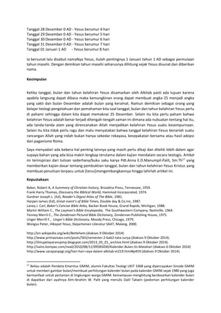 Tanggal 28 Desember 0 AD - Yesus berumur 4 hari
Tanggal 29 Desember 0 AD - Yesus berumur 5 hari
Tanggal 30 Desember 0 AD - Yesus berumur 6 hari
Tanggal 31 Desember 0 AD - Yesus berumur 7 hari
Tanggal 01 Januari 1 AD - Yesus berumur 8 hari
Ia bersunat lalu disebut namaNya Yesus, itulah pentingnya 1 Januari tahun 1 AD sebagai permulaan
tahun masehi. Dengan demikian tahun masehi seharusnya dihitung sejak Yesus disunat dan diberikan
nama.
Kesimpulan
Ketika tanggal, bulan dan tahun kelahiran Yesus disamarkan oleh Alkitab pasti ada tujuan karena
apabila langsung dapat dibaca maka kemungkinan orang dapat membuat angka 25 menjadi angka
yang sakti dan bulan Desember adalah bulan yang keramat. Namun demikian sebagai orang yang
belajar teologi pengetahuan dan pemahaman kita soal tanggal, bulan dan tahun kelahiran Yesus perlu
di pahami sehingga dalam kita dapat memaknai 25 Desember. Selain itu kita perlu paham bahwa
kelahiran Yesus adalah benar terjadi ditengah-tengah zaman ini dimana ada nubuatan tentang hal itu,
ada tanda-tanda alam yang direncanakan Allah menjadikan kelahiran Yesus suatu kesempurnaan.
Selain itu kita tidak perlu ragu dan malu menyatakan bahwa tanggal kelahiran Yesus benarlah suatu
rancangan Allah yang indah bukan hanya sekedar rekayasa, kesepakatan bersama atau hasil adopsi
dari paganisme Roma.
Saya menyadari ada bebera hal penting lainnya yang masih perlu dikaji dan diteliti lebih dalam agar
supaya bahan yang ada bisa makin lengkap terutama dalam kajian mendalam secara teologis. Artikel
ini terinspirasi dari tulisan sederhana/buku saku karya Pdt.Anna E.D.Manumpil-Palit, Sm.Th17
yang
memberikan kajian dasar tentang pembuktian tanggal, bulan dan tahun kelahiran Yesus Kristus yang
membuat penulisan terpacu untuk [terus]mengembangkannya hingga lahirlah artikel ini.
Kepustakaan
Baker, Robert A, A Summary of Christian history, Broadma Press, Tennessee, 1959.
Frank Harry Thomas, Discovery the Biblical World, Hammod Incorporated, 1974.
Gardner Joseph L. (Ed), Reader’s Digest Atlas of The Bible, 1981.
Harpen James (Ed), Great event’s of Bible Times, Double day & Co.Inc, 1987.
Laney J. Carl, Baker’s Concise Bible Atlas, Backer Book House, Grand Rapids, Michigan, 1988.
Martin William C., The Layman’s Bible Encylopedia, The Southwestern Company, Nashville, 1964.
Tenney Merril C., The Zondervan Pictural Bible Dictionary, Zondervan Publishing House, 1975.
Unger Merrill F., Unger’s Bible Dictionary, Moody Press, Chicago, 1979.
Wongso Peter, Hikayat Yesus, Departemen Literatur SAAT, Malang, 2000.
http://en.wikipedia.org/wiki/Betlehem (diakses 9 Oktober 2014)
http://www.primasiswa.com/posts/563/semester-2-bab2-tata-surya (diakses 9 Oktober 2014).
http://ilmupelayaranspmp.blogspot.com/2013_05_01_archive.html (diakses 9 Oktober 2014).
http://sains.kompas.com/read/2010/08/11/09585030/Kalender.Bulan.Vs.Matahari (diakses 6 Oktober 2014)
http://www.sarapanpagi.org/hari-hari-raya-dalam-alkitab-vt219.html#p459 (diakses 9 Oktober 2014).
17
Beliau adalah Pendeta Emeritus GMIM, alumni Fakultas Teologi UKIT 1968 yang dipercayakan Sinode GMIM
untuk memberi gambar bulan/membuat perhitungan kalender bulan pada kalender GMIM sejak 1980 yang juga
bermanfaat untuk pertanian di lingkungan warga GMIM. Kemampuan menghitung berdasarkan kalender bulan
di dapatkan dari ayahnya Alm.Ibrahim W. Palit yang menulis Dalil Takwin (pedoman perhitungan kalender
bulan).
 