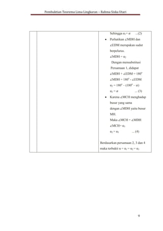 Pembuktian Teorema Lima Lingkaran – Rahma Siska Utari
9
Sehingga α1= ...(2)
Perhatikan MDH dan
EDM merupakan sudut
berpelurus.
MDH = α2
Dengan mensubstitusi
Persamaan 1, didapat
MDH + EDM = 180o
MDH = 180o
- EDM
α2 = 180o
– (180o
– )
α2 = ... (3)
Karena MCH menghadap
busur yang sama
dengan MDH yaitu busur
MH.
Maka MCH = MDH
MCH= α3
α2 = α3 ... (4)
Berdasarkan persamaan 2, 3 dan 4
maka terbukti α = α1 = α2 = α3
 