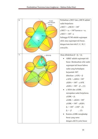Pembuktian Teorema Lima Lingkaran – Rahma Siska Utari
10
6. Perhatikan MCF dan MCH adalah
sudut berpelurus
MCF + MCH = 180o
MCF + α3 = 180o
karena α = α3
MCF = 180o
- α
Sehingga FCMI adalah segiempat
siklis atau segiempat tali busur,
dengan kata lain titik F, C, M, I
concyclic.
7. Akan dibuktikan β = β1 = β2
ABKF adalah segiempat tali
busur. Berdasarkan sifat sudut
segiempat tali busur bahwa
sudut yang berhadapan
berjumlah 180o
.
diberikan AFK = β
AFK + KBA= 180o
KBA = 180o
- AFK
KBA = 180o
– ... (1)
KBA dan GBK
merupakan sudut berpelurus.
GBK = β1
GBK + KBA= 180o
GBK = 180o
- KBA
β1 = 180o
– (180o
– )
β1 = ... (2)
Karena GBK menghadap
busur yang sama
dengan KCG yaitu busur
 