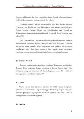 Pembuktian Teorema Lima Lingkaran – Rahma Siska Utari
1
1. PENDAHULUAN
1.1 Latar Belakang
Matematika merupakan studi tentang struktur, ruang dan perubahan. Ilmu
tentang ruang berawal dari geometri, yaitu bagian matematika yang berkenaan
dengan ukuran, bentuk dan posisi relative benda dengan beranekaragam ruang.
Geometri adalah satu dari ilmu pengetahuan tertua. Sebuah tubuh pengetahuan
praktis berkenaan dengan panjang, wilayah dan volume.
Di bidang geometri dikenal sebuah kaidah yaitu Five Circles Theorem
(Teorema Lima Lingkaran) yang dikemukakan oleh seorang matematikawan
Prancis bernama Auguste Miquel dan dipublikasikan pada Journal de
Mathematiques Pures et Appliquees (Liouville „s Journal) Tome Troisieme pada
tahun 1838.
Pada Teorema Lima Lingkaran tersebut dinyatakan bahwa suatu lingkaran
dapat dibentuk dari suatu segilima (pentagon) yang tidak beraturan. Tentu saja
teorema ini sangat menarik, selain itu teorema lima lingkaran ini juga dapat
memberikan suatu ilmu baru, khususnya bagi penulis untuk mengetahui
bagaimana cara menggambar lingkaran dari sebuah segilima tidak beraturan.
1.2 Rumusan Masalah
. Rumusan masalah dalam penelitian ini adalah “Bagaimana membuktikan
Teorema Lima Lingkaran dengan menggunakan konsep bangun datar yaitu
pentagon, pentagram, segiempat tali busur, lingkaran serta sifat – sifat dan
hubungan antar sudut dalam lingkaran ?”
1.3 Tujuan
Adapun tujuan dari penulisan makalah ini adalah Untuk mengetahui
pembuktian Teorema Lima Lingkaran menggunakan konsep bangun datar yaitu
 