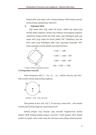 Pembuktian Teorema Lima Lingkaran – Rahma Siska Utari
4
2.4 Segiempat
i. Definisi Segiempat
Segiempat adalah bangun datar yang dibentuk dengan
menghubungkan empat buah titik yang tidak segaris. Ada enam macam
bangun datar segi empat, yaitu persegi panjang, belah ketupat, persegi,
layang-layang, jajargenjang, trapesium.
ii. Segiempat Siklis
Segi empat siklis (segi empat tali busur) adalah segi empat yang
terletak dalam lingkaran, dimana tiap sudutnya menyinggung lingkaran
sedemikian hingga jumlah dua buah sudut yang berhadapan pada segi
empat siklis (segi empat tali busur) adalah 180o
. Sebaliknya, jika dua
buah sudut yang berhadapan pada suatu segiempat berjumlah 180o
,
maka segiempat tersebut adalah segi empat tali busur.
< CDE = < ABC
< CDE + < ADC = 180o
< ADC + <ABC = 180o
Jadi , < CDE = < ABC
2.5 Pengertian Concyclic
Suatu himpunana titik S = {A1, A2, ...,An } adalah concyclic jika titik -
titik tersebut terletak pada keliling lingkaran.
Pada gambar di atas, titik A,B, C, D concyclic, karena titik – titik tersebut
terletak pada keliling lingkaran yang berpusat di O.
O
...
>.
B

...
>.
C

...
>.D

...
>.
A
...
>.
Gambar 5. Titik - Titik Concyclic
B
C
A
D
Gambar 4.Sudut segiempat tali busur
 