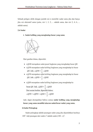 Pembuktian Teorema Lima Lingkaran – Rahma Siska Utari
5
Sebuah poligon (segi banyak) yang memiliki lingkaran-luar disebut
poligon siklik (kadang-kadang poligon concyclic). Untuk poligon siklik dengan
jumlah sisi ganjil, semua sudut sama jika dan hanya jika poligon tidak beraturan.
Sebuah poligon siklik dengan jumlah sisi n memiliki sudut sama jika dan hanya
jika sisi alternatif sama (yaitu, sisi 1, 3, 5, ... adalah sama, dan sisi 2, 4, 6, ...
adalah sama).
2.6 Sudut
i. Sudut keliling yang menghadap busur yang sama
Dari gambar diatas, diperoleh:
QOR merupakan sudut pusat lingkaran yang menghadap busur QR.
QTR merupakan sudut keliling lingkaran yang menghadap ke busur
QPR merupakan sudut keliling lingkaran yang menghadap ke busur
QSR merupakan sudut keliling lingkaran yang menghadap ke
Jadi, dapat disimpulkan bahwa semua sudut keliling yang menghadap
busur yang sama memiliki ukuran sudut/besar sudut yang sama.
 