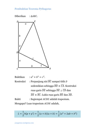 Pembuktian Teorema Pythagoras

                  : ∆𝐴𝐵𝐶.

                            𝐸
Diberikan

   𝐷
              𝑎



       𝑏



       2

   𝐵

                        𝑐
       𝑎

                    𝑏           1
   𝐶                                   𝐴


                  : 𝑎2 + 𝑏 2 = 𝑐 2 .
                  : Perpanjang sisi ���� sampai titik 𝐷
                                     𝐵𝐶
Buktikan


                   sedemikian sehingga ���� ≅ ����. Kontruksi
                                        𝐵𝐷     𝐶𝐴
Kontruksi


                   ruas garis ���� sehingga ���� ⊥ ���� dan
                               𝐷𝐸            𝐷𝐸     𝐶𝐷
                   ���� ≅ ���� . Lukis ruas garis ���� dan ����.
                    𝐷𝐸     𝐵𝐶                      𝐵𝐸       𝐴𝐵
                  : Segiempat 𝐴𝐶𝐷𝐸 adalah trapesium.
Mengapa? Luas trapesium 𝐴𝐶𝐷𝐸 adalah,
Bukti




            1            1                1
       𝐿=     ℎ(𝑝 + 𝑝′) = (𝑎 + 𝑏)(𝑎 + 𝑏) = (𝑎2 + 2𝑎𝑏 + 𝑏 2 )
            2            2                2

yos3prens.wordpress.com
 