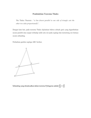 Pembuktian Teorema Thales
The Thales Theorem : “a line drawn parallel to one side of triangle cuts the
other two sides proportionally”.
Dengan kata lain, pada teorema Thales dijelaskan bahwa sebuah garis yang digambarkan
secara parallel atau sejajar terhadap salah satu sisi pada segitiga dan memotong sisi lainnya
secara sebanding.
Perhatikan gambar segitiga ABC berikut.
Sebanding yang dimaksudkan dalam teorema Pythagoras adalah
 