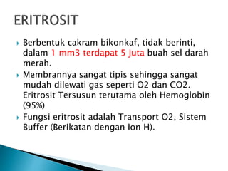  Berbentuk cakram bikonkaf, tidak berinti,
dalam 1 mm3 terdapat 5 juta buah sel darah
merah.
 Membrannya sangat tipis sehingga sangat
mudah dilewati gas seperti O2 dan CO2.
Eritrosit Tersusun terutama oleh Hemoglobin
(95%)
 Fungsi eritrosit adalah Transport O2, Sistem
Buffer (Berikatan dengan Ion H).
 