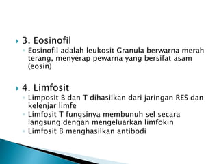  3. Eosinofil
◦ Eosinofil adalah leukosit Granula berwarna merah
terang, menyerap pewarna yang bersifat asam
(eosin)
 4. Limfosit
◦ Limposit B dan T dihasilkan dari jaringan RES dan
kelenjar limfe
◦ Limfosit T fungsinya membunuh sel secara
langsung dengan mengeluarkan limfokin
◦ Limfosit B menghasilkan antibodi
 