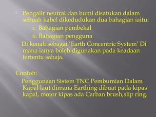    Pengalir neutral dan bumi disatukan dalam
    sebuah kabel dikedudukan dua bahagian iaitu:
        i. Bahagian pembekal
        ii. Bahagian pengguna
    Di kenali sebagai ‘Earth Concentric System’ Di
    mana ianya boleh digunakan pada keadaan
    tertentu sahaja.

Contoh:
  Penggunaan Sistem TNC Pembumian Dalam
  Kapal laut dimana Earthing dibuat pada kipas
  kapal, motor kipas ada Carban brush,slip ring.
 