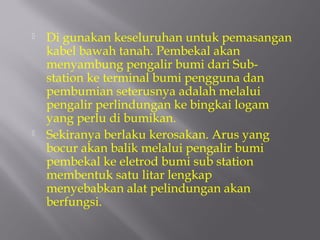    Di gunakan keseluruhan untuk pemasangan
    kabel bawah tanah. Pembekal akan
    menyambung pengalir bumi dari Sub-
    station ke terminal bumi pengguna dan
    pembumian seterusnya adalah melalui
    pengalir perlindungan ke bingkai logam
    yang perlu di bumikan.
   Sekiranya berlaku kerosakan. Arus yang
    bocur akan balik melalui pengalir bumi
    pembekal ke eletrod bumi sub station
    membentuk satu litar lengkap
    menyebabkan alat pelindungan akan
    berfungsi.
 