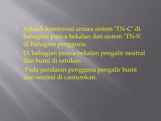    Adalah kombinasi antara sistem ‘TN-C’ di
    bahagian punca bekalan dan sistem ‘TN-S’
    di bahagian pengguna.
   Di bahagian punca bekalan pengalir neutral
    dan bumi di satukan.
   Pada peralatan pengguna pengalir bumi
    dan neutral di cantumkan.
 