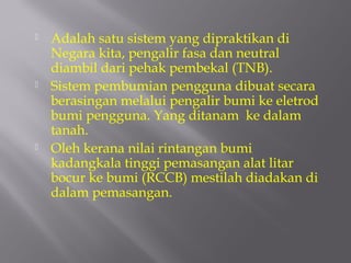    Adalah satu sistem yang dipraktikan di
    Negara kita, pengalir fasa dan neutral
    diambil dari pehak pembekal (TNB).
   Sistem pembumian pengguna dibuat secara
    berasingan melalui pengalir bumi ke eletrod
    bumi pengguna. Yang ditanam ke dalam
    tanah.
   Oleh kerana nilai rintangan bumi
    kadangkala tinggi pemasangan alat litar
    bocur ke bumi (RCCB) mestilah diadakan di
    dalam pemasangan.
 