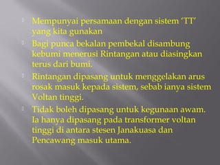    Mempunyai persamaan dengan sistem ‘TT’
    yang kita gunakan
   Bagi punca bekalan pembekal disambung
    kebumi menerusi Rintangan atau diasingkan
    terus dari bumi.
   Rintangan dipasang untuk menggelakan arus
    rosak masuk kepada sistem, sebab ianya sistem
    Voltan tinggi.
   Tidak boleh dipasang untuk kegunaan awam.
    Ia hanya dipasang pada transformer voltan
    tinggi di antara stesen Janakuasa dan
    Pencawang masuk utama.
 