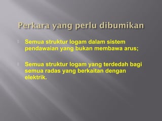    Semua struktur logam dalam sistem
    pendawaian yang bukan membawa arus;

   Semua struktur logam yang terdedah bagi
    semua radas yang berkaitan dengan
    elektrik.
 