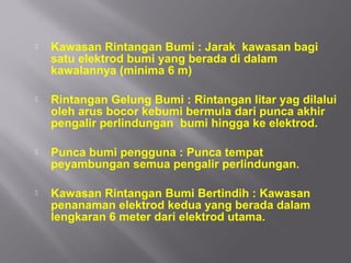    Kawasan Rintangan Bumi : Jarak kawasan bagi
    satu elektrod bumi yang berada di dalam
    kawalannya (minima 6 m)

   Rintangan Gelung Bumi : Rintangan litar yag dilalui
    oleh arus bocor kebumi bermula dari punca akhir
    pengalir perlindungan bumi hingga ke elektrod.

   Punca bumi pengguna : Punca tempat
    peyambungan semua pengalir perlindungan.

   Kawasan Rintangan Bumi Bertindih : Kawasan
    penanaman elektrod kedua yang berada dalam
    lengkaran 6 meter dari elektrod utama.
 
