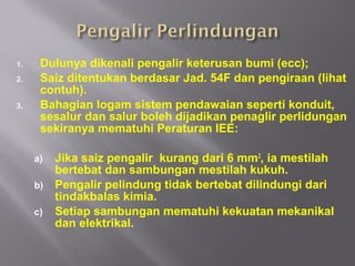 1.    Dulunya dikenali pengalir keterusan bumi (ecc);
2.    Saiz ditentukan berdasar Jad. 54F dan pengiraan (lihat
      contuh).
3.    Bahagian logam sistem pendawaian seperti konduit,
      sesalur dan salur boleh dijadikan penaglir perlidungan
      sekiranya mematuhi Peraturan IEE:

     a)   Jika saiz pengalir kurang dari 6 mm2, ia mestilah
          bertebat dan sambungan mestilah kukuh.
     b)   Pengalir pelindung tidak bertebat dilindungi dari
          tindakbalas kimia.
     c)   Setiap sambungan mematuhi kekuatan mekanikal
          dan elektrikal.
 