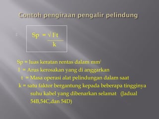      Sp = √ I2 t
              k

Sp = luas keratan rentas dalam mm2
I = Arus kerosakan yang di anggarkan
  t = Masa operasi alat pelindungan dalam saat
 k = satu faktor bergantung kepada beberapa tingginya
      suhu kabel yang dibenarkan selamat (Jadual
      54B,54C,dan 54D)
 