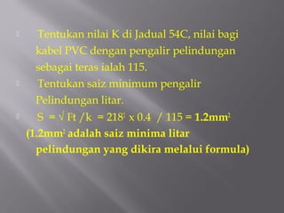     Tentukan nilai K di Jadual 54C, nilai bagi
     kabel PVC dengan pengalir pelindungan
     sebagai teras ialah 115.
    Tentukan saiz minimum pengalir
     Pelindungan litar.
      S = √ I2t /k = 2182 x 0.4 / 115 = 1.2mm2
    (1.2mm2 adalah saiz minima litar
      pelindungan yang dikira melalui formula)
 