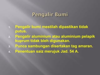 1.   Pengalir bumi mestilah dipastikan tidak
     putus.
2.   Pengalir aluminium atau aluminium pelapik
     kuprum tidak bleh digunakan.
3.   Punca sambungan disertakan tag amaran.
4.   Penentuan saiz merujuk Jad. 54 A.
 