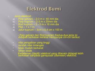 1.     Jenis elektrod:
     a)   Paip galvani – 2-3 m x 40 mm dia
     b)   Paip kuprum – 2-3 m x 20mm dia
     c)   Rod kuprum – 2 –3 m x 16 mm dia
     d)   Plat – 1 x 1 m
     e)   Jalur kuprum – 3cm x 0.4 cm x 100 m

         - Paip galvani dan Rod kupram Kedua-dua jenis ini
          didapati berkesan kerana mempunyai ciri-ciri berikut.
     •   nilai pengaliran yang tinggi
     •   rendah nilai rintangan
     •   tidak mudah berkarat
     •   tahan lasak
         Kedalaman (depth) elektrod yang ditanam didapati lebih
         berkesan daripada garispusat (diameter) elektrod.
.
 