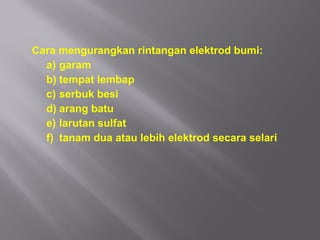 Cara mengurangkan rintangan elektrod bumi:
  a) garam
  b) tempat lembap
  c) serbuk besi
  d) arang batu
  e) larutan sulfat
  f) tanam dua atau lebih elektrod secara selari
 