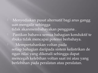     Menyediakan pusat alternatif bagi arus gangg
    uan mengalir sehingga
    tidak akanmembahayakan pengguna .
    Pastikan bahawa semua bahagian konduktif te
    rbuka tidak mencapai potensi berbahaya.
       Mempertahankan voltan pada
    setiap bahagian daripada sistem kelistrikan de
    ngan nilai yang dikenali sehingga dapat
    mencegah kelebihan voltan saat ini atau yang
    berlebihan pada peralatan atau peralatan.
 