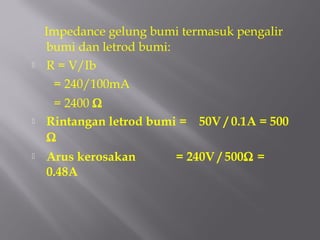 Impedance gelung bumi termasuk pengalir
    bumi dan letrod bumi:
   R = V/Ib
     = 240/100mA
     = 2400 Ω
   Rintangan letrod bumi = 50V / 0.1A = 500
    Ω
   Arus kerosakan       = 240V / 500Ω =
    0.48A
 