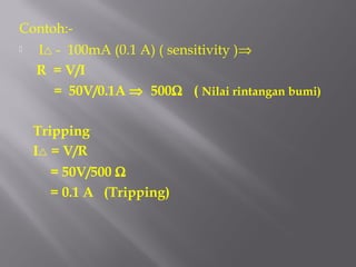Contoh:-
   I - 100mA (0.1 A) ( sensitivity )⇒
    R = V/I
      = 50V/0.1A ⇒ 500Ω ( Nilai rintangan bumi)

    Tripping
    I = V/R
      = 50V/500 Ω
      = 0.1 A (Tripping)
 