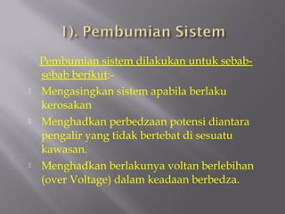 Pembumian sistem dilakukan untuk sebab-
    sebab berikut:-
   Mengasingkan sistem apabila berlaku
    kerosakan
   Menghadkan perbedzaan potensi diantara
    pengalir yang tidak bertebat di sesuatu
    kawasan.
   Menghadkan berlakunya voltan berlebihan
    (over Voltage) dalam keadaan berbedza.
 