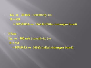     I ⇒ 30 mA ( sensitivity )⇒
     R = V/I
       = 50V/0.03A ⇒ 1666 Ω (Nilai rintangan bumi)


   3 Fasa
    I ⇒ 300 mA ( sensitivity )⇒
     R = V/I
       = 50V/0.3A ⇒ 166 Ω ( nilai rintangan bumi)
 
