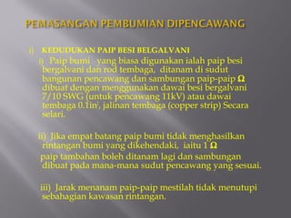 i)    KEDUDUKAN PAIP BESI BELGALVANI
     i) Paip bumi yang biasa digunakan ialah paip besi
     bergalvani dan rod tembaga, ditanam di sudut
     bangunan pencawang dan sambungan paip-paip Ω
     dibuat dengan menggunakan dawai besi bergalvani
     7/10 SWG (untuk pencawang 11kV) atau dawai
     tembaga 0.1in2, jalinan tembaga (copper strip) Secara
     selari.

     ii) Jika empat batang paip bumi tidak menghasilkan
       rintangan bumi yang dikehendaki, iaitu 1 Ω
      paip tambahan boleh ditanam lagi dan sambungan
       dibuat pada mana-mana sudut pencawang yang sesuai.

     iii) Jarak menanam paip-paip mestilah tidak menutupi
      sebahagian kawasan rintangan.
 