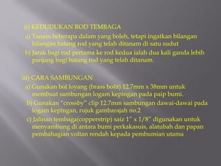 ii) KEDUDUKAN ROD TEMBAGA
 a) Tanam beberapa dalam yang boleh, tetapi ingatkan bilangan
    bilangan batang rod yang telah ditanam di satu sudut
 b) Jarak bagi rod pertama ke rod kedua ialah dua kali ganda lebih
    panjang bagi batang rod yang telah ditanam.

iii) CARA SAMBUNGAN
  a) Gunakan bol loyang (brass bolit) 12.7mm x 38mm untuk
     membuat sambungan logam kepingan pada paip bumi.
   b) Gunakan “crossby” clip 12.7mm sambungan dawai-dawai pada
     logam kepingan, rujuk gambarajah no.2
   c) Jalinan tembaga(copperstrip) saiz 1” x 1/8” digunakan untuk
     menyambung di antara bumi perkakasuis, alatubah dan papan
     pembahagian voltan rendah kepada pembumian utama
 