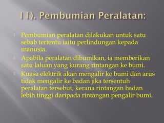    Pembumian peralatan dilakukan untuk satu
    sebab tertentu iaitu perlindungan kepada
    manusia.
   Apabila peralatan dibumikan, ia memberikan
    satu laluan yang kurang rintangan ke bumi.
   Kuasa elektrik akan mengalir ke bumi dan arus
    tidak mengalir ke badan jika tersentuh
    peralatan tersebut, kerana rintangan badan
    lebih tinggi daripada rintangan pengalir bumi.
 
