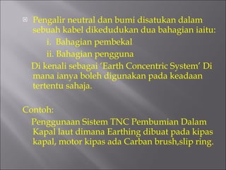 Pengalir neutral dan bumi disatukan dalam sebuah kabel dikedudukan dua bahagian iaitu: i.  Bahagian pembekal ii. Bahagian pengguna Di kenali sebagai ‘Earth Concentric System’ Di mana ianya boleh digunakan pada keadaan tertentu sahaja.  Contoh: Penggunaan Sistem TNC Pembumian Dalam Kapal laut dimana Earthing dibuat pada kipas kapal, motor kipas ada Carban brush,slip ring. 