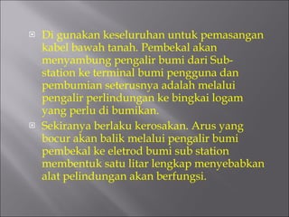 Di gunakan keseluruhan untuk pemasangan kabel bawah tanah. Pembekal akan menyambung pengalir bumi dari Sub-station ke terminal bumi pengguna dan pembumian seterusnya adalah melalui pengalir perlindungan ke bingkai logam yang perlu di bumikan. Sekiranya berlaku kerosakan. Arus yang bocur akan balik melalui pengalir bumi  pembekal ke eletrod bumi sub station membentuk satu litar lengkap menyebabkan alat pelindungan akan berfungsi. 